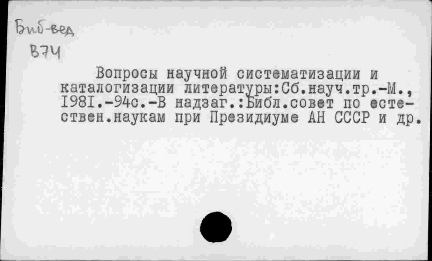 ﻿Бтд б -&ед
Е>74
Вопросы научной систематизации и каталогизации литературы:Сб.науч.тр.-М., 1981.-94с.-В надзаг.:Библ.совет по естествен, наукам при Президиуме АН СССР и др.